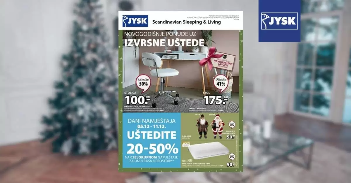 jysk akcijski karalog. jysk zaspolenje. jysk radno vrijeme. Novogodišnje ponude uz izvrsne uštede! Jysk akcijski katalog vrijedi u periodu 5.-18.12.2019. godine.  Ne propustite DANE NAMJEŠTAJA 5.-11.12.2019. godine uz uštede 20-50% na SAV namještaj za unutrašnji prostor.  uredite svoj dom prelijepim namjestajem. kako urediti dom. gdje je namjestaj najpovoljniji. ideje za uredjenje doma. skandinavian living. ustedite 20-50%. snzienje. snizeno. akcija. popust. katalog. super akcija