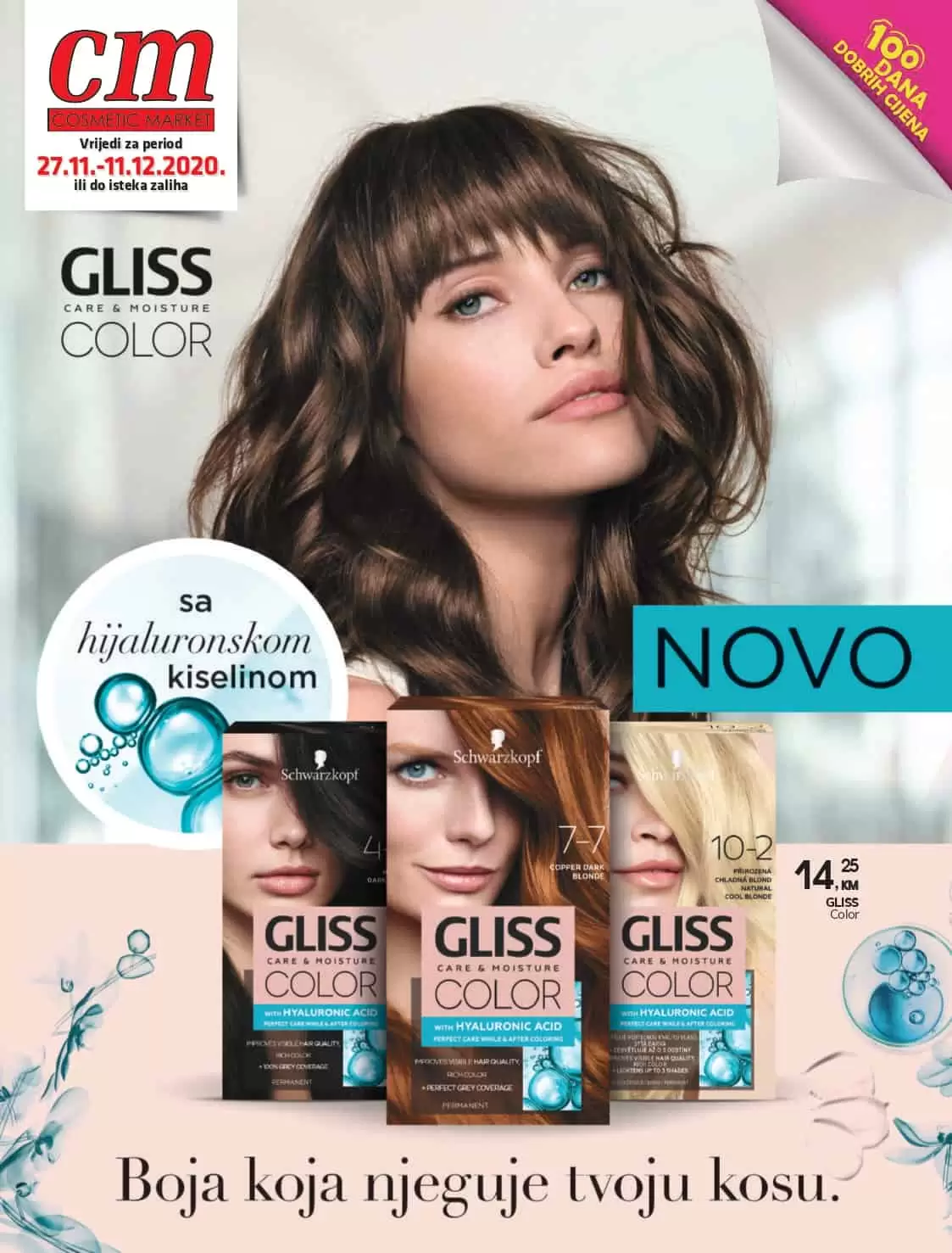 Vrijedi za period 27.11.-11.12.2020. ili do isteka zaliha GLISS Color 14 25 , KM Akcija traje do naznačenog datuma ili do isteka zaliha. 100 DANA DOBRIH CIJENA - 31% BELL Super Slim olovka za oči *sniženo od 15.11. 3 95 , KM 5, 75 - 20% EVELINE ulje Nail Therapy Professional za nokte i kutikule 12 ml *sniženo od 1.11. 4 45 , KM 5, 55 - 30% BELL Intense tuš u olovci 01 *sniženo od 15.11. 5 45 , KM 7, 75 *sniženo od 15.10. - 30% ARTDECO umjetne trepavice sa ljepilom 15 10 80 , KM 15, 40 *Sniženje se odnosi na sve Artdeco umjetne trepavice Proizvod dostupan u pojedinim cm poslovnicama 100 DANA DOBRIH CIJENA - 30% CATRICE Instant Awake korektor u stiku *sve nijanse *sniženo od 15.9. 6 90 , KM 9, 85 - 30% CATRICE Brow Pen Pro olovka za obrve s četkicom *sve nijanse *sniženo od 15.9. 5 55 , KM 7, 95 - 30% CATRICE Matt Pro Ink Non-Transfer tekući ruž za usne *sve nijanse *sniženo od 15.9. 6 90 , KM 9, 85 - 29% ESSENCE tuš za oči u olovci Super Fine vodootporni 01 *sniženo od 15.9. 4 15 , KM 5, 85 - 30% ESSENCE Volume Hero Power Black maskara *sniženo od 15.9. 4 45 , KM 6, 35 - 30% ESSENCE Volume Hero vodootporna maskara *sniženo od 15.9. 4 45 , KM 6, 35 - 50% ESSENCE You Better Work kamuflažna paleta korektora za lice 8u1 *sniženo od 15.10. 3 95 , KM 7, 95 - 50% ESSENCE 9u1 Crystal Power paleta sjena za oči *sniženo od 15.10. 6 30 , KM 12, 55 - 25% ESSENCE Prime Studio podloga za make-up - Mattifying Pore Minimizing Primer - Redness Correcting Primer *sniženo od 15.11. 5 50 , KM 7, 35 CATRICE Lash Couture umjetne trepavice *sniženo od 15.11. 5 55 , KM 7, 95 - 30% KOMPLETAN BENECOS ASORTIMAN DO ISTEKA ZALIHA! -50% Akcija traje do naznačenog datuma ili do isteka zaliha. 100 DANA DOBRIH CIJENA - 26% *sniženo od 1.11. 63 95 , KM 85, 90 - 30% *sniženo od 1.11. 65 95 , KM 94, 50 - 25% REPLAY Secret Signature Woman set 19 (edt 30ml + Body Lotion 100 ml) *sniženo od 15.11. 29 95 , KM 39, 95 PRESTIGE Promis Jure Woman edp 90 ml *sniženo od 15.11. 38 95 , KM 49, 00 PRESTIGE Infidele Woman edp 100 ml *sniženo od 15.11. 30 95 , KM 39, 00 GIORGIO ARMANI You Homme edt 50 ml - 10% 119 95 , KM 132, 95 GIORGIO ARMANI Code Femme edp 50 ml - 18% 134 95 , KM 164, 65 HUGO Man edt 40 ml 75 95 , KM 97, 95 BURBERRY London Woman edp 50 ml 98 95 , KM 131, 95 BOSS Bottled Intense edp 50 ml 111 95 , KM 148, 95 BVLGARI Aqva Pour Homme edt 50 ml 102 95 , KM 136, 45 - 25% DO - 21% GIORGIO ARMANI Acqua di Gio Homme edt 30 ml - 9 % 97 95 , KM 107, 95 Proizvod dostupan u pojedinim cm poslovnicama 100 DANA DOBRIH CIJENA YVES SAINT LAURENT Libre edp 50 ml 159 95 , KM 193, 00 - 23% DO LANCOME La Vie Est Belle edp 100 ml 205 95 , KM 235, 95 LANCOME La Vie Est Belle edp 50 ml 153 95 , KM 185, 95 LANCOME Idole edp 25 ml 117 95 , KM 130, 95 YVES SAINT LAURENT Mon Paris edp 30 ml 122 35 , KM 135, 95 GIVENCHY Dahlia Divin edp 30 ml 81 95 , KM 94, 95 LANCOME Idole edp 50 ml 169 95 , KM 204, 60 GIORGIO ARMANI Si Woman edp 50 ml 138 95 , KM 179, 95 Dobar miris govori više od riječi... Akcija traje do naznačenog datuma ili do isteka zaliha. 100 DANA DOBRIH CIJENA - 19% EVELINE Bio Hyaluron 40 + 4D krema dan/ noć 50 ml *sniženo od 15.11. 7 95 , KM 9, 85 - 29% EVOLUDERM kozmetičko ulje za lice, tijelo i kosu makadamia 100 ml *sniženo od 1.11. 6 25 , KM 8, 80 - 25% EVOLUDERM maska za lice sa Alpskim biljkama za sve tipove kože 19 ml *sniženo od 1.11. 3 95 , KM 5, 30 - 20% ZIAJA noćna krema na bazi kozjeg mlijeka 50 ml *sniženo od 15.11. 5 50 , KM 6, 90 - 19% ZIAJA zaštitini losion za tijelo s araganovim uljem 400 ml *sniženo od 15.11. 6 20 , KM 7, 70 - 19% ZIAJA kremasti gel za tuširanje na bazi proteina svile 500 ml *sniženo od 15.11. 4 45 , KM 5, 50 - 15% CERA DI CUPRA trake za depilaciju lica 20/1 *sniženo od 15.11. 5 75 , KM 6, 75 *sniženo od 1.10. - 20% DELIA micelarna voda na bazi umirujućeg ekstrakta ruže 500 ml *sniženo od 15.11. 4 40 , KM 5, 50 - 20% DELIA micelarna voda sa hidratantnim efektom na bazi hijaluronske kiseline 500 ml *sniženo od 15.11. 4 40 , KM 5, 50 - 15% AFRODITA kamilična hranjiva krema 50 ml *sniženo od 15.10. 10 40 , KM 12, 25 - 12% L'OREAL Dermo exp. Revitalift Filler Serum 16 ml 25 70 , KM 29, 25 *sniženo od 15.8. NIVEA Visage Q10 krema oko očiju 15 ml 17 35 , KM 20, 40 NIVEA Visage Q10 krema 50 ml - dnevna - noćna 20 75 , KM 24, 45 - 15% *sniženo od 1.11. - 21% DO *sniženo od 15.11. Proizvod dostupan u pojedinim cm poslovnicama 100 DANA DOBRIH CIJENA - 21% DOVE mlijeko za tijelo 250 ml *sniženo od 15.11. 6 25 , KM 7, 95 - 22% DELIA Good Hand zaštitna krema za ruke 75 ml *sniženo od 15.11. 1 95 , KM 2, 50 - 31% PALMOLIVE gel za tuširanje Apsolute Relax 250 ml *sniženo od 15.9. 3 10 , KM 4, 50 - 37% JORDAN dječja pasta za zube 0-5 god 50 ml *sniženo od 15.10. 2 95 , KM 4, 65 - 30% JORDAN četkica za zube - Expert Clean Soft *sniženo od 15.9. 5 10 , KM 7, 30 - 20% BLEND-A-MED AC Healthy White 100 ml *sniženo od 1.11. 1 95 , KM 2, 45 - 11% LACALUT zubna pasta White 75 ml *sniženo od 1.10. 5 95 , KM 6, 65 - 19% DENTAVIT četkica za zube K335 *sniženo od 1.10. 2 20 , KM 2, 70 - 22% DENTAVIT četkica za zube K235B *sniženo od 15.10. 1 95 , KM 2, 50 - 21% OVNAK potplati za obuću - protiv klizanja JS-2 *sniženo od 1.10. 1 65 , KM 2, 10 SENSODYNE zubna pasta Daily Protection 50 ml 6 10 , KM - 11% AFRODITA tekući sapun grožđe 300 ml *sniženo od 15.10. 2 95 , KM 3, 30 - 13% DO *sniženo od 15.11. NOVO Akcija traje do naznačenog datuma ili do isteka zaliha. 100 DANA DOBRIH CIJENA Proizvod dostupan u pojedinim cm poslovnicama 100 DANA DOBRIH CIJENA - 20% GENERA maska za kosu s rižinim uljem 500 ml *sniženo od 15.11. 3 55 , KM 4, 45 - 15% DR. SANTE maska za krhku i lomljivu kosu keratin 300 ml *sniženo od 15.11. 4 70 , KM 5, 50 - 15% ELEGANS lak za kosu 750 ml *sniženo od 15.11. 5 90 , KM 6, 95 - 20% Šampon za suho pranje kose Party Night 400 ml *sniženo od 15.11. 5 90 , KM 7, 40 Akcija traje do naznačenog datuma ili do isteka zaliha. 100 DANA DOBRIH CIJENA - 15% LIVE Color U72 dusty silver *sniženo od 1.9. 7 45 , KM 8, 80 - 22% SCHAUMA šampon regeneracija i njega 400 ml *sniženo od 15.10. 4 50 , KM 5, 80 - 20% GOT2B pasta za kosu Phenomenal 100 ml *sniženo od 1.9. 7 45 , KM 9, 35 - 17% TAFT Casual Chic lak za kosu 250 ml *sniženo od 1.9. 5 45 , KM 6, 60 - 10% BETTINA BARTY Vanilla deo sprej 200 ml *sniženo od 16.10. 8 65 , KM 9, 65 - 23% JSP Be Gold šampon i gel za kosu i tijelo 500 ml *sniženo od 15.11. 12 25 , KM 15, 95 - 33% MARKWINS Frozen Beauty Blockbuster dječji set *sniženo od 15.11. 21 50 , KM 32, 30 - 10% PLAYBOY Sexyženski edt 40 ml *sniženo od 15.10. 16 75 , KM 18, 60 - 21% ZIAJA ženski set kozje mlijeko (dnevna krema 50 ml + noćna krema 50 ml + krema za ruke 80 ml) 20 *sniženo od 15.11. 14 00 , KM 17, 65 - 15% EVELINE Argan & Keratin 2/1 ženski set 20 *sniženo od 15.11. 11 25 , KM 13, 25 - 18% JEAN MARC Dark Night as 100 ml *sniženo od 15.11. 3 20 , KM 3, 90 L'OREAL Hyarulon Specialist ženski set (dnevna krema + krema za područje oko očiju) 21 23 40 , KM - 25% *sniženo od 1.8. Dostupno u pojedinim cm poslovnicama Proizvod dostupan u pojedinim cm poslovnicama 100 DANA DOBRIH CIJENA - 15% GILLETTE Blue III muški jednokratni brijači 3 kom, vrećica *sniženo od 15.11. 6 75 , KM 7, 90 - 15% OLD SPICE Rock muški gel za tuširanje 400 ml *sniženo od 15.11. 4 95 , KM 5, 80 - 12% EVOLUDERM kremasta svježina 24h ženski deo 200 ml *sniženo od 1.6. 4 95 , KM 5, 60 - 25% CD Harmonie ženski roll-on 50 ml *sniženo od 15.11. 4 25 , KM 5, 65 - 19% SEPTONA antibakterijske jabuka osvježavajuće maramice 60/1 *sniženo od 1.10. 2 70 , KM 3, 35 - 18% INDOR Blu muški jednokratni brijač 5 kom *sniženo od 15.11. 1 55 , KM 1, 90 - 15% ADIDAS Adipower ženski deo 150 ml *sniženo od 1.9. 4 95 , KM 5, 80 - 19% REXONA Summer Moves ženski deo sprej 150 ml *sniženo od 1.11. 4 60 , KM 5, 70 - 25% NIVEA Sensitive muški gel za tuširanje 500 ml *sniženo od 15.10. 5 95 , KM 7, 90 - 10% PRORASO Wood&Spice šampon za bradu 200 ml *sniženo od 15.11. 19 35 , KM 21, 50 - 29% WILKINSON Xtreme 3 Beauty ženski jednokratni depilator *sniženo od 15.11. 1 95 , KM 2, 75 1+1 GRATIS BU Hidden Paradise ženski dns 75 ml *sniženo od 15.10. 5 65 , KM 6, 65 Akcija traje do naznačenog datuma ili do isteka zaliha. 100 DANA DOBRIH CIJENA - 21% OVNAK BEAUTY Četkica za nokte 6011 *sniženo od 1.11. 1 30 , KM 1, 65 - 18% OVNAK BEAUTY Turpija za nokte 6104 *sniženo od 1.11. 0 90 , KM 1, 10 - 20% OVNAK BEAUTY Turpija za nokte SWSDD *sniženo od 15.10. 3 45 , KM 4, 30 - 20% OVNAK TRENDY neseser BM-6082 *sniženo od 15.10. 7 15 , KM 8, 90 - 20% OVNAK BEAUTY Silikonsko jaje za pranje svih vrsta Makeup četkica BQXD057 *sniženo od 15.11. 3 45 , KM 4, 30 - 33% GOLDEN LADY ženska dokoljenica Gambaletto Ciao 20 dena *sniženo od 15.9. 2 80 , KM 4, 20 - 30% GOLDEN LADY ženske čarape Ciao 20 *sniženo od 15.11. 2 95 , KM 4, 20 - 32% GOLDEN LADY ženske čarape Repose 20 *sniženo od 1.10. 3 75 , KM 5, 50 Proizvod dostupan u pojedinim cm poslovnicama 100 DANA DOBRIH CIJENA - 33% GOLDEN LADY ženske čarape Tonic 50 *sniženo od 1.11. 4 75 , KM 7, 10 - 34% PHILIPPE MATIGNON ženske čarape Bouquet *sniženo od 15.9. 10 20 , KM 15, 45 - 31% PHILIPPE MATIGNON ženske čarape Retro *sniženo od 15.11. 12 45 , KM 18, 10 - 30% PHILIPPE MATIGNON ženske čarape Galerie 40 *sniženo od 15.10. 6 95 , KM 9, 95 - 28% SISI ženske čarape Fascino 20 *sniženo od 15.10. 3 55 , KM 4, 90 - 33% SISI ženske čarape Relax 40 *sniženo od 1.10. 4 45 , KM 6, 60 - 33% SISI ženska čarape Fascino 40 *sniženo od 15.10. 3 95 , KM 5, 90 - 33% SISI samostojeće ženske čarape Queen 20 *sniženo od 15.10. 6 20 , KM 9, 20 - 33% GOLDEN LADY ženske čarape Vivace 40 *sniženo od 1.10. 4 95 , KM 7, 40 - 30% GOLDEN LADY ženske čarape Repose 40 *sniženo od 15.10. 4 25 , KM 6, 10 - 35% PHILIPPE MATIGNON ženske čarape Celeb 50 *sniženo od 1.11. 12 95 , KM 19, 95 - 31% PHILIPPE MATIGNON ženske čarape Nudite Cristal 30 *sniženo od 15.9. 8 95 , KM 12, 90 Akcija traje do naznačenog datuma ili do isteka zaliha. 100 DANA DOBRIH CIJENA Proizvod dostupan u pojedinim cm poslovnicama 100 DANA DOBRIH CIJENA Akcija traje do naznačenog datuma ili do isteka zaliha. 100 DANA DOBRIH CIJENA Proizvod dostupan u pojedinim cm poslovnicama 100 DANA DOBRIH CIJENA - 13% NATURELLA higijenski ulošci ultra night duo *sniženo od 15.11. 3 15 , KM 3, 60 - 20% ZIAJA pjena za intimno pranje na bazi cvijeta kamilice 250ml *sniženo od 15.9. 5 55 , KM 6, 95 - 11% GAMES Bademova mast 50 ml *sniženo od 15.9. 3 70 , KM 4, 15 - 20% J&J baby shiny drops regenerator u spreju 200 ml *sniženo od 1.11. 4 95 , KM 6, 20 - 10% GAMES Mast za djecu i odrasle 50 ml *sniženo od 15.9. 5 55 , KM 6, 15 - 18% VIOLETA higijenski ulošci cotton *sniženo od 15.10. 2 95 , KM 3, 60 VIOLETA vlažne maramice intimo 18/1 *sniženo od 15.10. 2 35 , KM 2, 85 - 23% PAMPERS pelene GP 5 junior 64 kom *sniženo od 1.9. 26 95 , KM 34, 95 - 40% CARS 3 autić mali *sniženo od 15.11. 6 20 , KM 10, 40 - 17% HOT WHEELS autići-poklon pakiranje od 3kom *sniženo od 15.11. 10 80 , KM 12, 95 - 18% CARS 3 autić likovi *sniženo od 15.11. 15 50 , KM 18, 90 - 17% UNO card game *sniženo od 15.11. 9 95 , KM 11, 95 - 16% FISHER PRICE Sveznalica -Lončić *sniženo od 15.11. 54 35 , KM 64, 35 - 20% FISHER PRICE Sveznalica- Tablet razine znanja *sniženo od 15.11. 43 95 , KM 54, 75 - 20% FISHER PRICE sveznalica *sniženo od 15.11. 75 95 , KM 94, 45 - 40% SM Frozen 2 puzzle *sniženo od 15.11. 12 10 , KM 20, 20 asortiman snižen - 20% ODEON LOL torbica za bojanje *sniženo od 15.11. 18 95 , KM 23, 70 Top model bojanke knjige i slikovnice Odeon - 20% do - 25% do potražite prigodan poklon za vaše mališane Čarolija darivanja počinje... Akcija traje do naznačenog datuma ili do isteka zaliha. 100 DANA DOBRIH CIJENA - 15% OVNAK Kozmetički djeciji set OVN1819 *sniženo od 1.11. 24 75 , KM 29, 10 - 25% OVNAK set za pecanje igra OTG073055 *sniženo od 15.11. 10 65 , KM 14, 20 - 17% OVNAK set za igranje šminka OTE073123 *sniženo od 15.11. 17 70 , KM 21, 45 - 25% OVNAK set za igranje dinosaurus OTG073383 *sniženo od 15.11. 10 65 , KM 14, 20 - 24% OVNAK set za igranje voće OTG073147 *sniženo od 15.11. 5 90 , KM 7, 80 Sniženje Ovnak baby igračaka Sariel lutke do -23% Osmijeh i veselje koje će vaša djeca pokazati kada otvaraju poklone, ništa ne može nadomjestiti, stoga, ako do sada niste, izaberite poklone koji će ih sigurno razveseliti. Stiglo je vrijeme za darivanja Six-Zero autići do -26% - 10% OVNAK dječja igračka bubanj OTE073369 *sniženo od 15.11. 14 95 , KM 16, 60 Proizvod dostupan u pojedinim cm poslovnicama 100 DANA DOBRIH CIJENA MARKWINS MINNIE Makeup Train dječji set torbica Dostupno u pojedinim cm poslovnicama - 35% 44 20 , KM 68, 40 - 15% VIDA kadulja kapsule A80 *sniženo od 1.10. 7 80 , KM 9, 20 - 10% VITAWELL cejlonski cimet u prahu 80 g *sniženo od 15.10. 6 10 , KM 6, 80 - 12% VITAWELL čaj rinfuza vrbovica 40 g *sniženo od 15.10. 2 95 , KM 3, 35 - 11% VITAWELL čaj rinfuza vrkuta 40 g *sniženo od 15.10. 3 30 , KM 3, 70 - 10% ENCIAN himalajska sol sitna 500 g *sniženo od 15.10. 6 65 , KM 7, 40 - 11% ENCIAN superfoods proteinska kava 20 g *sniženo od 15.10. 1 60 , KM 1, 80 - 10% ENCIAN ulje kokosa 200 ml *sniženo od 15.10. 10 75 , KM 11, 95 - 11% BERNY indijski orah 75 g *sniženo od 1.11. 2 40 , KM 2, 70 - 10% BIONA mljeveni lan 200 g *sniženo od 15.11. 2 20 , KM 2, 45 - 12% GO ON vitamin bar kokos 50 g *sniženo od 15.11. 1 50 , KM 1, 70 - 15% VITALIA hrskavi musli čokolada i banana 320 g *sniženo od 15.11. 3 35 , KM 3, 95 - 10% ADRIA SPA eterično ulje narandža 10 ml *sniženo od 15.11. 3 45 , KM 3, 85 - 10% GALENFARM bršljan sirup 150 g *sniženo od 1.11. 6 95 , KM 7, 75 - 10% GALENFARM imunogal sirup 150 g *sniženo od 1.11. 6 95 , KM 7, 75 - 9 % GALENFARM vitamin c za djecu 50 mg 10 kom *sniženo od 1.11. 1 55 , KM 1, 70 - 11% GAMEHA sjeme susama 200 g *sniženo od 1.11. 1 95 , KM 2, 20 Vaš kutak zdravlja - 10% SCHAR brašno bez glutena mix it 500 g *sniženo od 15.11. 4 30 , KM 4, 80 - 10% BERNY badem 100 g *sniženo od 1.11. 3 15 , KM 3, 50 - 10% ENCIAN magnezijev klorid nigari 200 g *sniženo od 15.10. 6 10 , KM 6, 80 Je li i vama zdravlje na prvom mjestu? O zdravlju se brine dok si još zdrav. Stoga nemojte zanemariti u svakodnevnu rutinu uvesti zdrave namirnice i dobre navike koje će se dugoročno isplatiti! Akcija traje do naznačenog datuma ili do isteka zaliha. 100 DANA DOBRIH CIJENA - 11% DR.THEISS mucoplant sirup good night 100 ml *sniženo od 1.10. 7 95 , KM 8, 90 - 10% DR.THEISS multivitamol sirup 6+ 200 ml *sniženo od 1.10. 8 90 , KM 9, 90 - 10% DR.THEISS multivitamol pastile 20 kom *sniženo od 1.10. 3 55 , KM 3, 95 - 10% NATURA LINE kapsule omega 3 laneno ulje *sniženo od 1.10. 12 85 , KM 14, 30 - 10% NATURA LINE kapsule ulje crnog kima a 60 *sniženo od 1.10. 16 65 , KM 18, 50 - 10% PHARMOVAL sirup apetit 200 ml *sniženo od 15.11. 13 45 , KM 14, 95 - 10% PHARMOVAL sirup islandski liđaj 200 ml *sniženo od 15.11. 11 20 , KM 12, 45 - 30% PHARMAMED arganovo ulje 100ml *sniženo od 15.11. 23 40 , KM 33, 45 PROTEINI.SI magnesium orange 15 g 1 50 , KM PROTEINI.SI vitamin gummies 13 00 , KM ECOVIT medni sirup 100 ml 12 50 , KM ECOPYN medni sirup 100 ml 12 30 , KM - 10% Proizvod dostupan u pojedinim cm poslovnicama 100 DANA DOBRIH CIJENA Akcija traje do naznačenog datuma ili do isteka zaliha. 100 DANA DOBRIH CIJENA - 10% OXO Dishwasher tablets - tablete za pranje posuđa 7u1 15/1 *sniženo od 15.9. 3 30 , KM 3, 65 - 12% RORAX sredstvo za odčepljivanje odvoda - granulat 60gr *sniženo od 1.11. 1 45 , KM 1, 65 - 19% BRAIT osvježivač prostora magic flower rose 75 ml *sniženo od 15.9. 4 45 , KM 5, 50 - 14% BRAIT osvježivač wc školjke decor floral 40 g *sniženo od 15.10. 1 25 , KM 1, 45 - 18% HTM oxi wash power odstranjivač tvrdokornih fleka sa tkanine 50 g *sniženo od 15.9. 1 35 , KM 1, 65 - 20% HTM OXI multi sredstvo za odstranjivanje fleka sa tkanina *sniženo od 1.10. 6 60 , KM 8, 25 - 13% ERDAL sprej za velur i nubuk,neutral 250ml *sniženo od 1.10. 5 20 , KM 6, 00 - 48% SOMAT All In 1 Extra 70+6 tableta *sniženo od 15.10. 15 95 , KM 30, 95 - 21% AJAX sredstvo za čišćenje podova lilac breeze 1 l *sniženo od 15.11. 3 45 , KM 4, 40 EISBERG energy drink 250 ml 1 95 , KM DER WASCHKÖNIG C.G. univerzal prašak za pranje rublja 7,5 kg 15 90 , KM DER WASCHKÖNIG C.G. gel universal 1,625 l 4 20 , KM - 40% TETA VIOLETA gel 1,5 l *sniženo od 15.10. 5 95 , KM 9, 85 - 10% SUPER CIJENA SUPER CIJENA Proizvod dostupan u pojedinim cm poslovnicama 100 DANA DOBRIH CIJENA - 27% PERSIL gel regular 360 70 pranja *sniženo od 15.9. 19 95 , KM 27, 20 - 28% PERWOLL Renew&Blossom 4.05 l *sniženo od 15.9. 11 95 , KM 16, 50 - 36% ARIEL kapsule 54 komada *sniženo od 15.10. 19 95 , KM 30, 95 +1 UZ KUPOVINU BILO KOJA 2 SILAN 1850ml, TREĆI DOBIJATE GRATIS *sniženje samo u toku trajanja kataloga Više informacija potražite www.cmshop.ba ili na društvenim mrežama! Znate li da ponudu iz cm-a od sada možete kupovati i online? Mi vam garantiramo najbolju ponudu te brzu isporuku željenih proizvoda, a to je sve što trebate. Vi tražite dostupnost, funkcionalnost i brzinu a mi kažemo zašto ne? ONLINE KUPOVINA beta version 2.2 beta version 2.2 Akcija traje do naznačenog datuma ili do isteka zaliha. Također, navodimo da fotografije nisu 100% identične proizvodima. Za moguće tiskarske pogreške ne odgovaramo, ali se za iste ispričavamo! U pojedinim cm poslovnicama zbog ograničenog prostora nisu dostupni svi artikli. 100 DANA 10 DOBRIH CIJENA 0 DANA DOBRIH CIJENA 1.Vitez 2.Tuzla (TC Mellain) 3.Doboj 4.Zenica (TC My Lovely Bag torbe potražite u sljedećim poslovnicama: Džananović) 5.Modriča 6.Travnik 7.Banja Luka (Jevrejska bb, Gospodska i TC Delta) 8.Srebrenik 9.Bijeljina 10.Sarajevo (Titova, TC Importanne, TC Otoka, Ferhadija i SCC) 11.Brčko (Bulevar mira) 12.Prijedor 13.Mostar (Mepas Mall) 14.Foča NOVO U CM-u